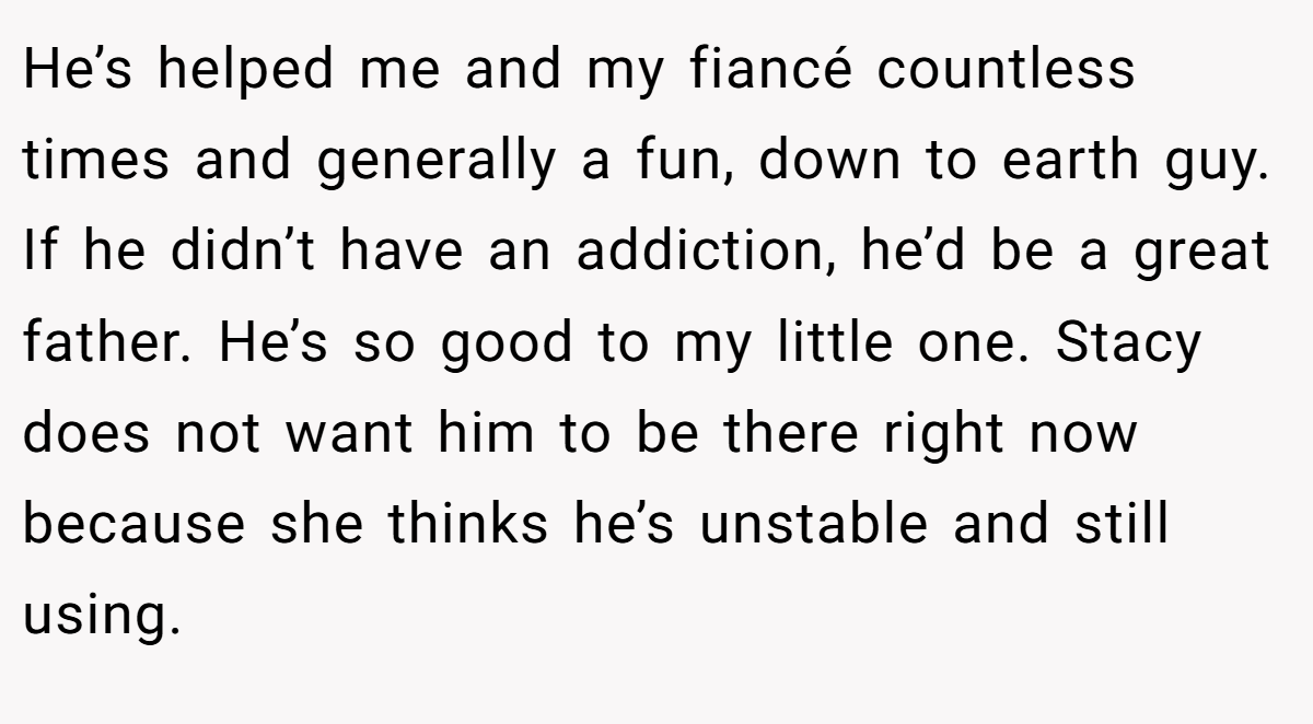 He’s helped me and my fiancé countless times and generally a fun, down to earth guy. If he didn’t have an addiction, he’d be a great father. He’s so good to my little one. Stacy does not want him to be there right now because she thinks he’s unstable and still using.