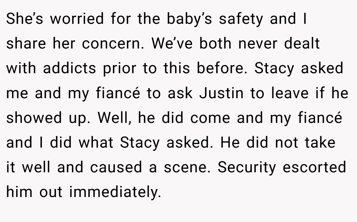 She’s worried for the baby’s safety and I share her concern. We’ve both never dealt with addicts prior to this before. Stacy asked me and my fiancé to ask Justin to leave if he showed up. Well, he did come and my fiancé and I did what Stacy asked. He did not take it well and caused a scene. Security escorted him out immediately.