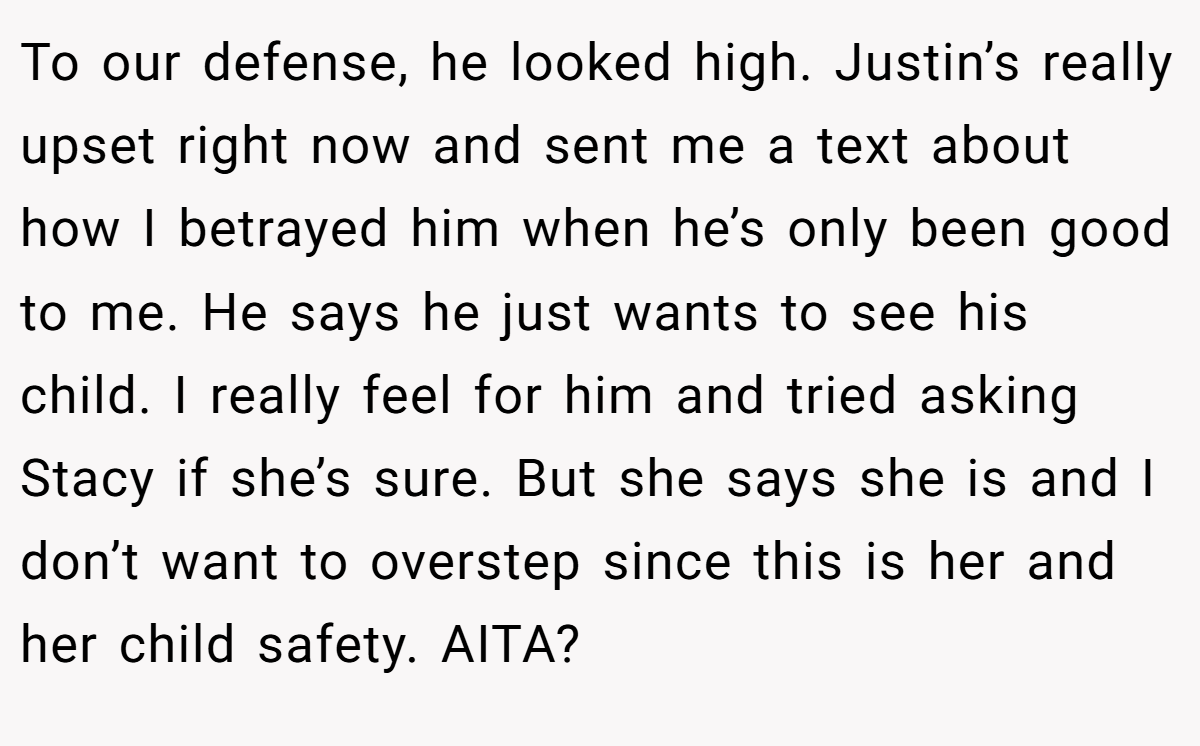 To our defense, he looked high. Justin’s really upset right now and sent me a text about how I betrayed him when he’s only been good to me. He says he just wants to see his child. I really feel for him and tried asking Stacy if she’s sure. But she says she is and I don’t want to overstep since this is her and her child safety. AITA?