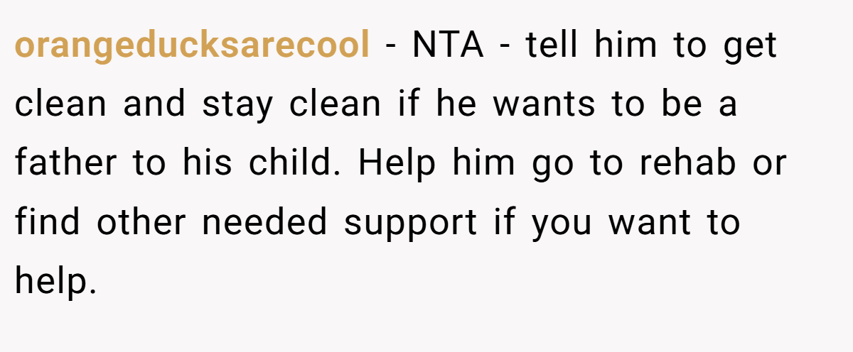 orangeducksarecool − NTA - tell him to get clean and stay clean if he wants to be a father to his child. Help him go to rehab or find other needed support if you want to help.