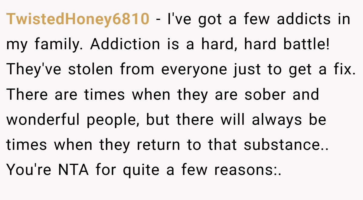 TwistedHoney6810 − I've got a few addicts in my family. Addiction is a hard, hard battle! They've stolen from everyone just to get a fix. There are times when they are sober and wonderful people, but there will always be times when they return to that substance.. You're NTA for quite a few reasons:.