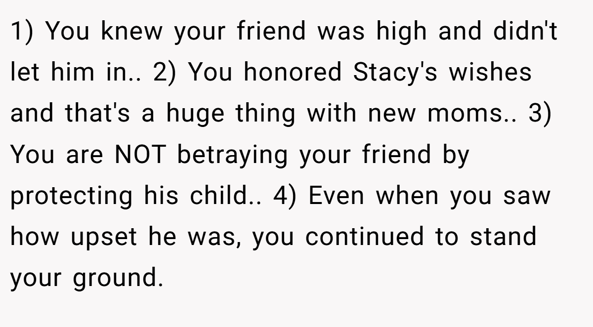1) You knew your friend was high and didn't let him in.. 2) You honored Stacy's wishes and that's a huge thing with new moms.. 3) You are NOT betraying your friend by protecting his child.. 4) Even when you saw how upset he was, you continued to stand your ground.