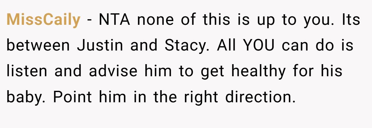 MissCaily − NTA none of this is up to you. Its between Justin and Stacy. All YOU can do is listen and advise him to get healthy for his baby. Point him in the right direction.
