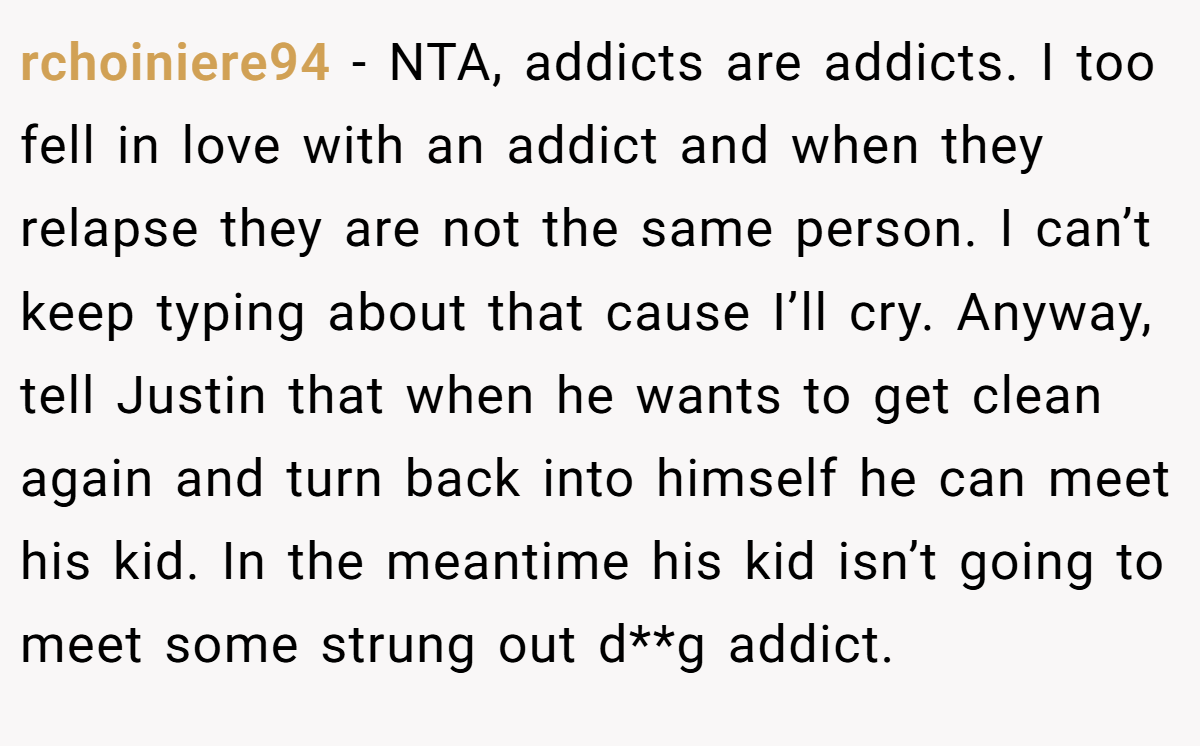 rchoiniere94 − NTA, addicts are addicts. I too fell in love with an addict and when they relapse they are not the same person. I can’t keep typing about that cause I’ll cry. Anyway, tell Justin that when he wants to get clean again and turn back into himself he can meet his kid. In the meantime his kid isn’t going to meet some strung out d**g addict.