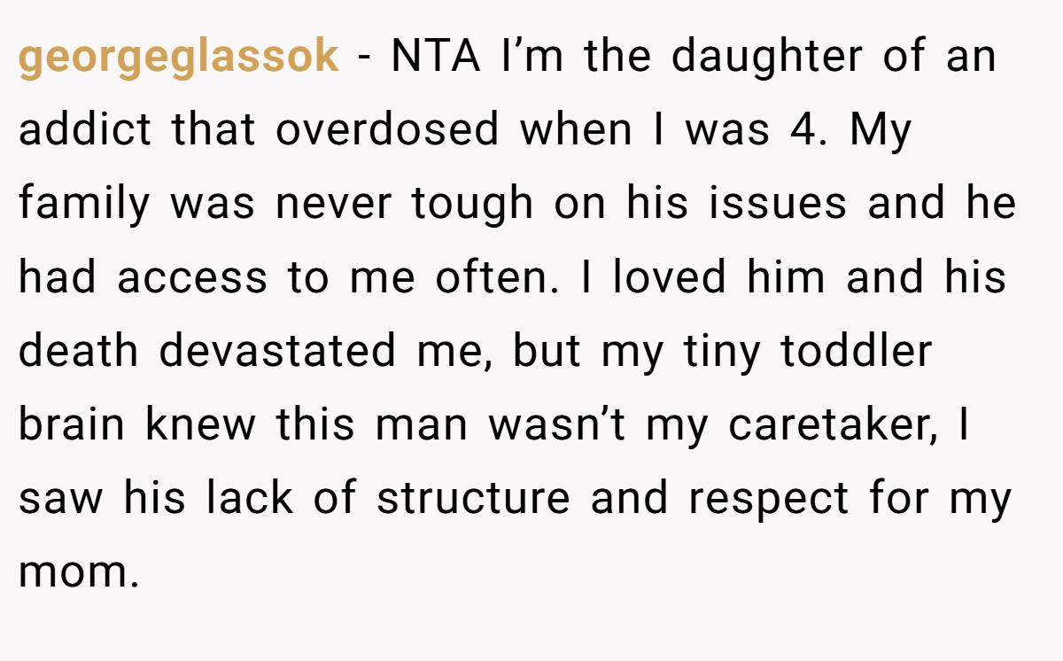 georgeglassok − NTA I’m the daughter of an addict that overdosed when I was 4. My family was never tough on his issues and he had access to me often. I loved him and his death devastated me, but my tiny toddler brain knew this man wasn’t my caretaker, I saw his lack of structure and respect for my mom.