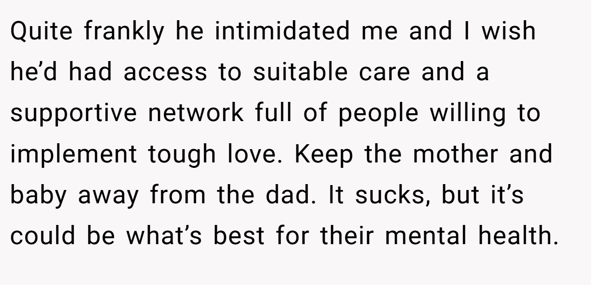 Quite frankly he intimidated me and I wish he’d had access to suitable care and a supportive network full of people willing to implement tough love. Keep the mother and baby away from the dad. It sucks, but it’s could be what’s best for their mental health.