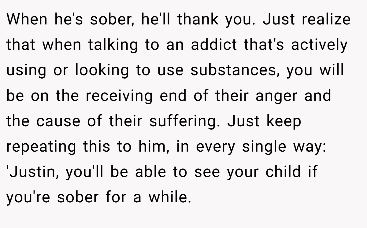 When he's sober, he'll thank you. Just realize that when talking to an addict that's actively using or looking to use substances, you will be on the receiving end of their anger and the cause of their suffering. Just keep repeating this to him, in every single way: 'Justin, you'll be able to see your child if you're sober for a while.