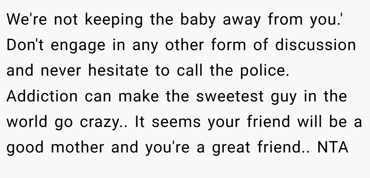We're not keeping the baby away from you.' Don't engage in any other form of discussion and never hesitate to call the police. Addiction can make the sweetest guy in the world go crazy.. It seems your friend will be a good mother and you're a great friend.. NTA