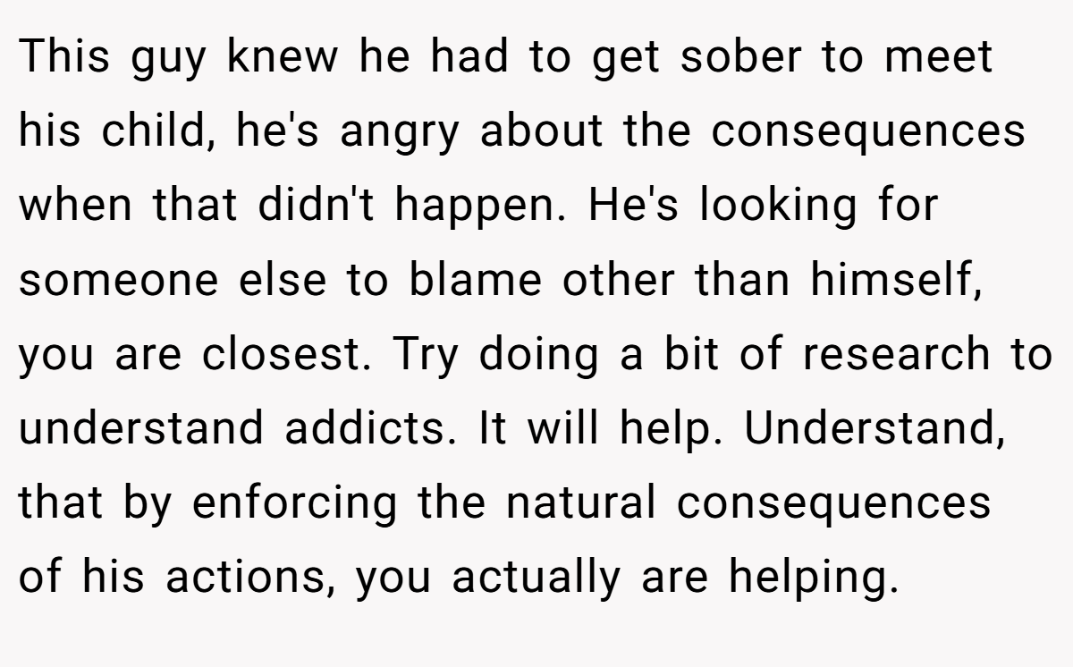 This guy knew he had to get sober to meet his child, he's angry about the consequences when that didn't happen. He's looking for someone else to blame other than himself, you are closest. Try doing a bit of research to understand addicts. It will help. Understand, that by enforcing the natural consequences of his actions, you actually are helping.