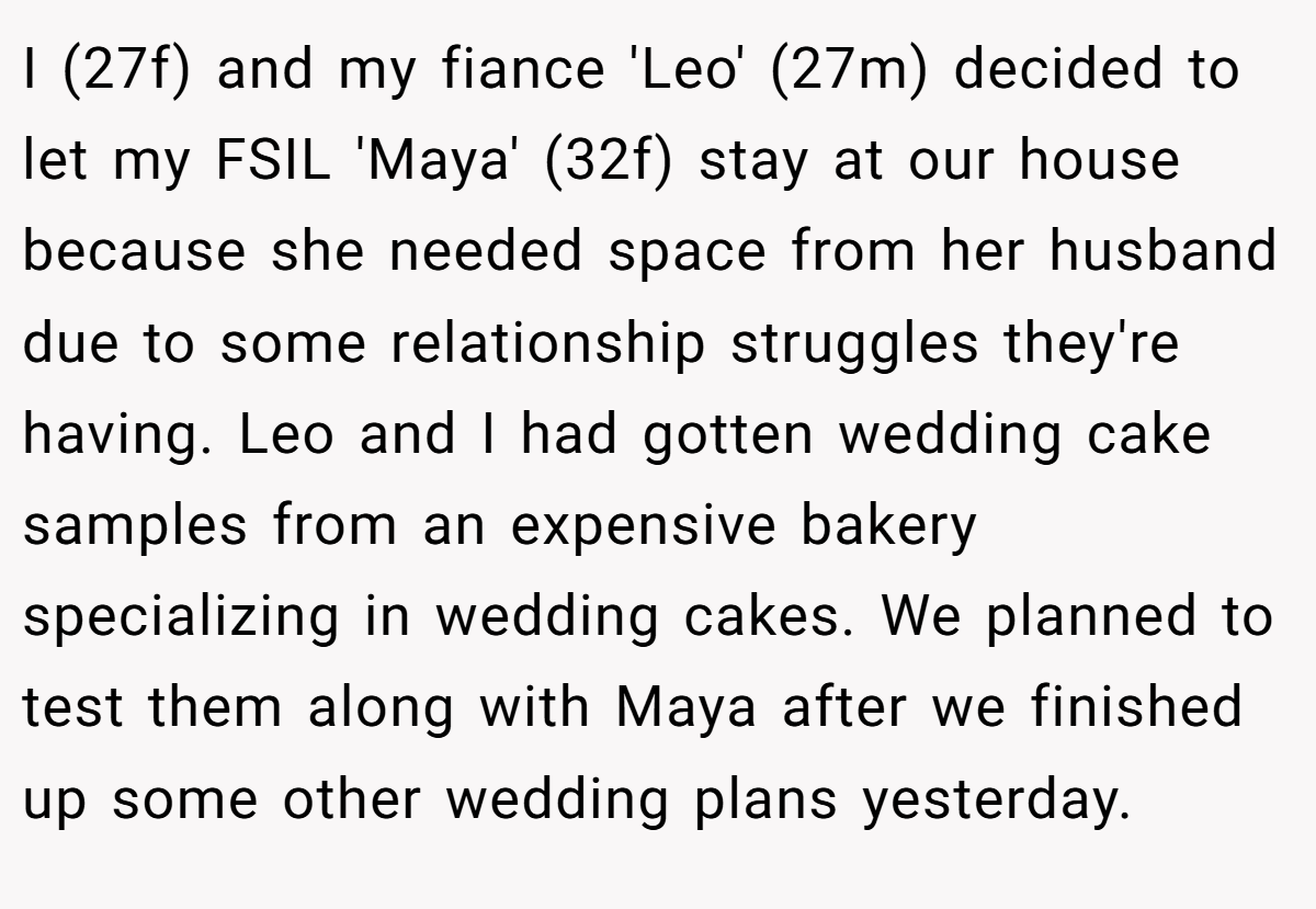 I (27f) and my fiance 'Leo' (27m) decided to let my FSIL 'Maya' (32f) stay at our house because she needed space from her husband due to some relationship struggles they're having. Leo and I had gotten wedding cake samples from an expensive bakery specializing in wedding cakes. We planned to test them along with Maya after we finished up some other wedding plans yesterday.