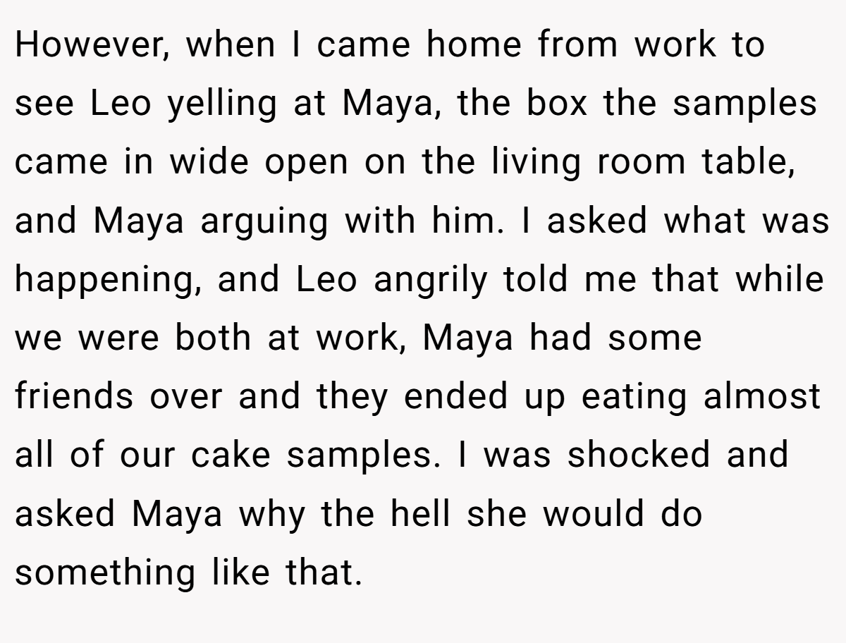 However, when I came home from work to see Leo yelling at Maya, the box the samples came in wide open on the living room table, and Maya arguing with him. I asked what was happening, and Leo angrily told me that while we were both at work, Maya had some friends over and they ended up eating almost all of our cake samples. I was shocked and asked Maya why the hell she would do something like that.