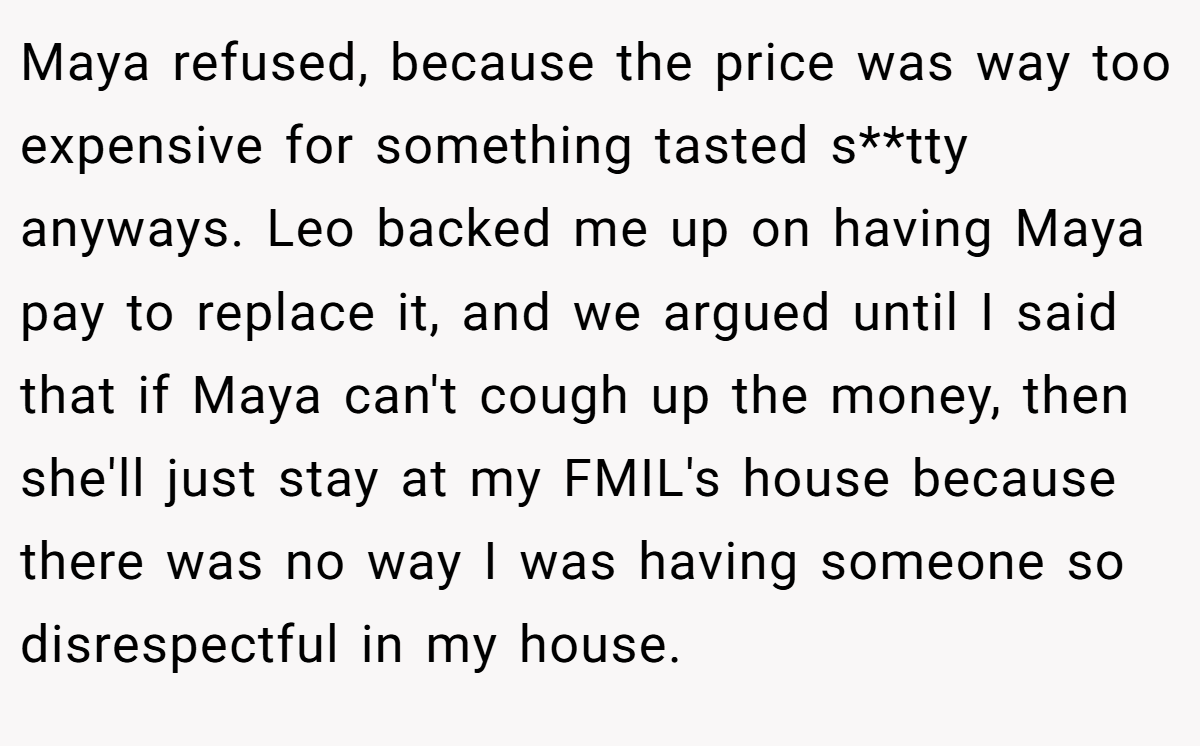 Maya refused, because the price was way too expensive for something tasted s**tty anyways. Leo backed me up on having Maya pay to replace it, and we argued until I said that if Maya can't cough up the money, then she'll just stay at my FMIL's house because there was no way I was having someone so disrespectful in my house.
