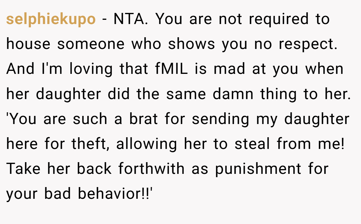 selphiekupo − NTA. You are not required to house someone who shows you no respect. And I'm loving that fMIL is mad at you when her daughter did the same damn thing to her. 'You are such a brat for sending my daughter here for theft, allowing her to steal from me! Take her back forthwith as punishment for your bad behavior!!'