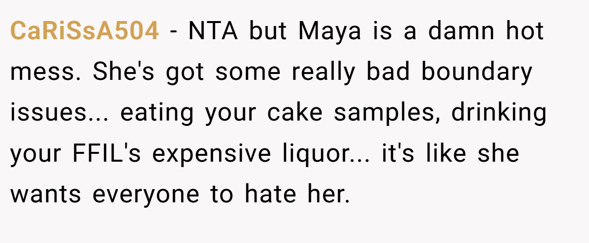 CaRiSsA504 − NTA but Maya is a damn hot mess. She's got some really bad boundary issues... eating your cake samples, drinking your FFIL's expensive liquor... it's like she wants everyone to hate her.