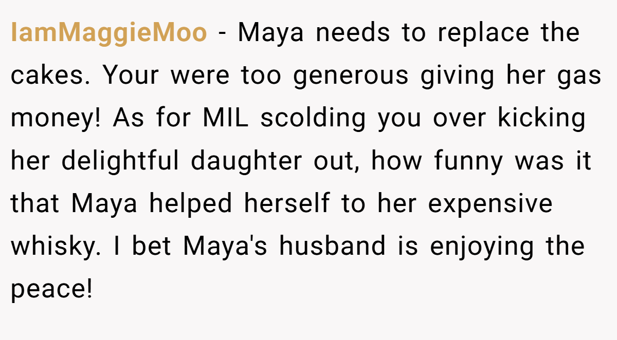 IamMaggieMoo − Maya needs to replace the cakes. Your were too generous giving her gas money! As for MIL scolding you over kicking her delightful daughter out, how funny was it that Maya helped herself to her expensive whisky. I bet Maya's husband is enjoying the peace!