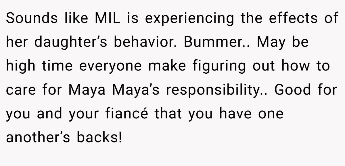 Sounds like MIL is experiencing the effects of her daughter’s behavior. Bummer.. May be high time everyone make figuring out how to care for Maya Maya’s responsibility.. Good for you and your fiancé that you have one another’s backs!