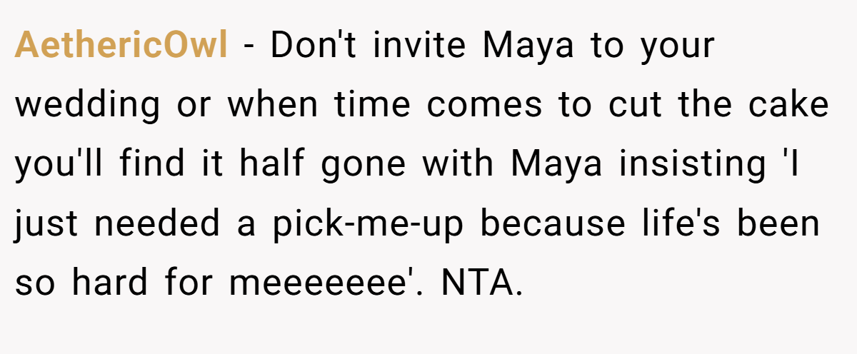 AethericOwl − Don't invite Maya to your wedding or when time comes to cut the cake you'll find it half gone with Maya insisting 'I just needed a pick-me-up because life's been so hard for meeeeeee'. NTA.