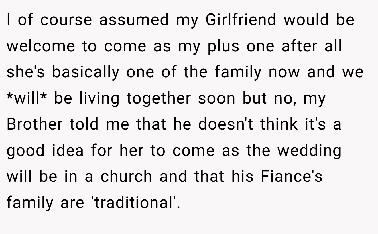 I of course assumed my Girlfriend would be welcome to come as my plus one after all she's basically one of the family now and we *will* be living together soon but no, my Brother told me that he doesn't think it's a good idea for her to come as the wedding will be in a church and that his Fiance's family are 'traditional'.