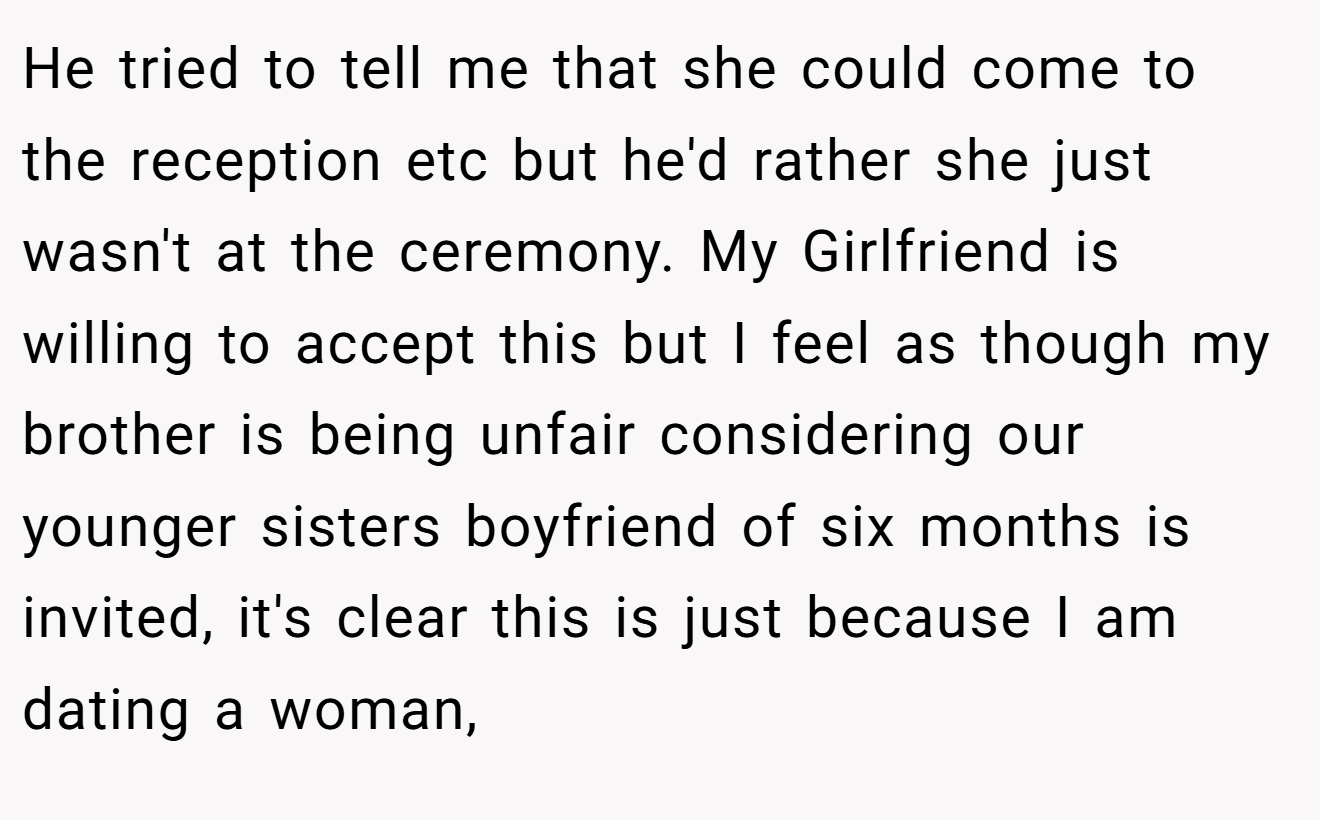 He tried to tell me that she could come to the reception etc but he'd rather she just wasn't at the ceremony. My Girlfriend is willing to accept this but I feel as though my brother is being unfair considering our younger sisters boyfriend of six months is invited, it's clear this is just because I am dating a woman,