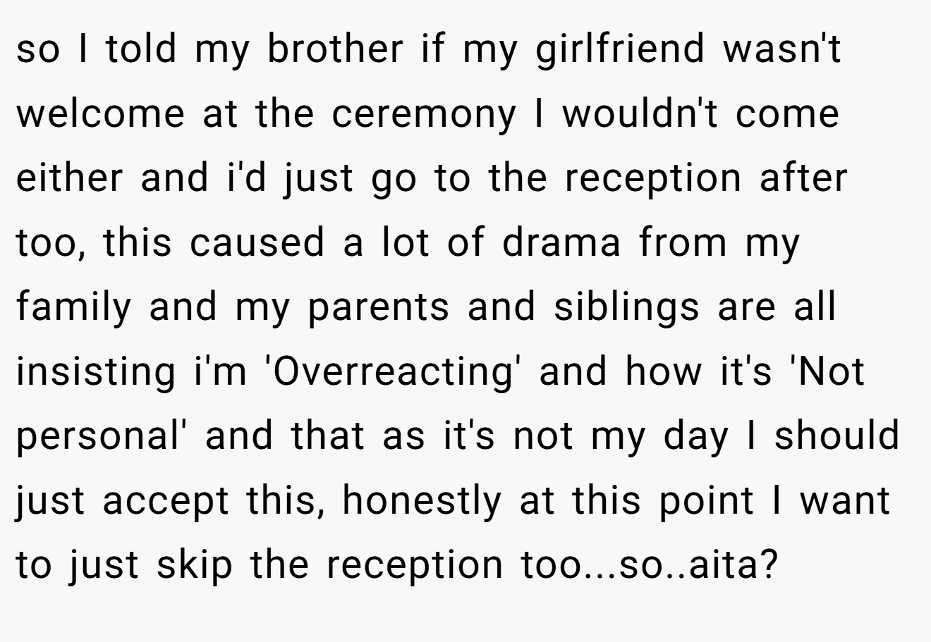 so I told my brother if my girlfriend wasn't welcome at the ceremony I wouldn't come either and i'd just go to the reception after too, this caused a lot of drama from my family and my parents and siblings are all insisting i'm 'Overreacting' and how it's 'Not personal' and that as it's not my day I should just accept this, honestly at this point I want to just skip the reception too...so..aita?