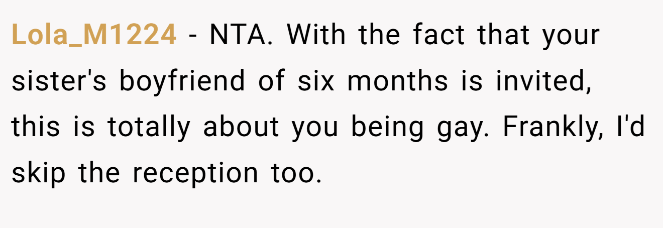 Lola_M1224 − NTA. With the fact that your sister's boyfriend of six months is invited, this is totally about you being gay. Frankly, I'd skip the reception too.