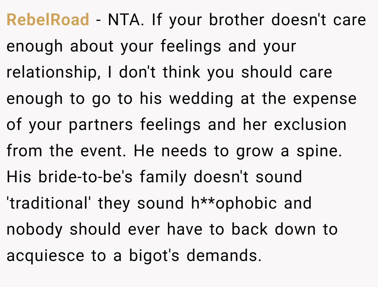 RebelRoad − NTA. If your brother doesn't care enough about your feelings and your relationship, I don't think you should care enough to go to his wedding at the expense of your partners feelings and her exclusion from the event. He needs to grow a spine. His bride-to-be's family doesn't sound 'traditional' they sound h**ophobic and nobody should ever have to back down to acquiesce to a bigot's demands.