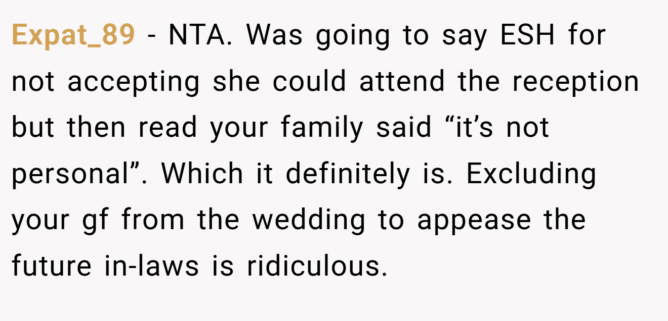 Expat_89 − NTA. Was going to say ESH for not accepting she could attend the reception but then read your family said “it’s not personal”. Which it definitely is. Excluding your gf from the wedding to appease the future in-laws is ridiculous.