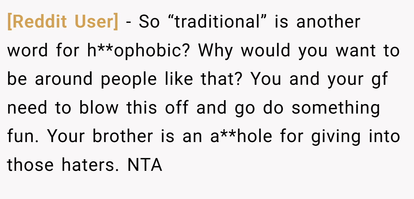 [Reddit User] − So “traditional” is another word for h**ophobic? Why would you want to be around people like that? You and your gf need to blow this off and go do something fun. Your brother is an a**hole for giving into those haters. NTA