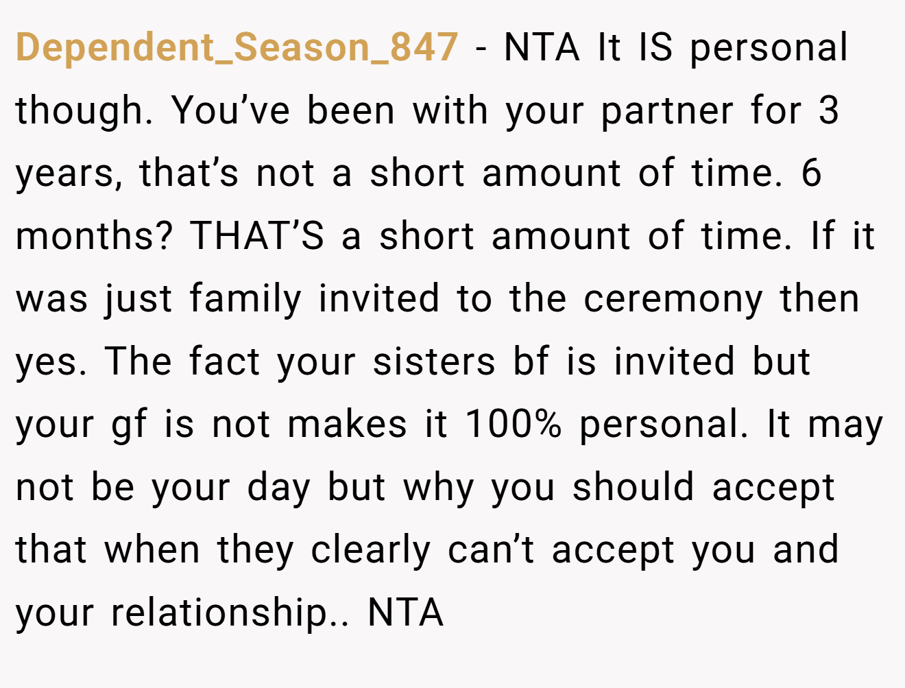 Dependent_Season_847 − NTA It IS personal though. You’ve been with your partner for 3 years, that’s not a short amount of time. 6 months? THAT’S a short amount of time. If it was just family invited to the ceremony then yes. The fact your sisters bf is invited but your gf is not makes it 100% personal. It may not be your day but why you should accept that when they clearly can’t accept you and your relationship.. NTA