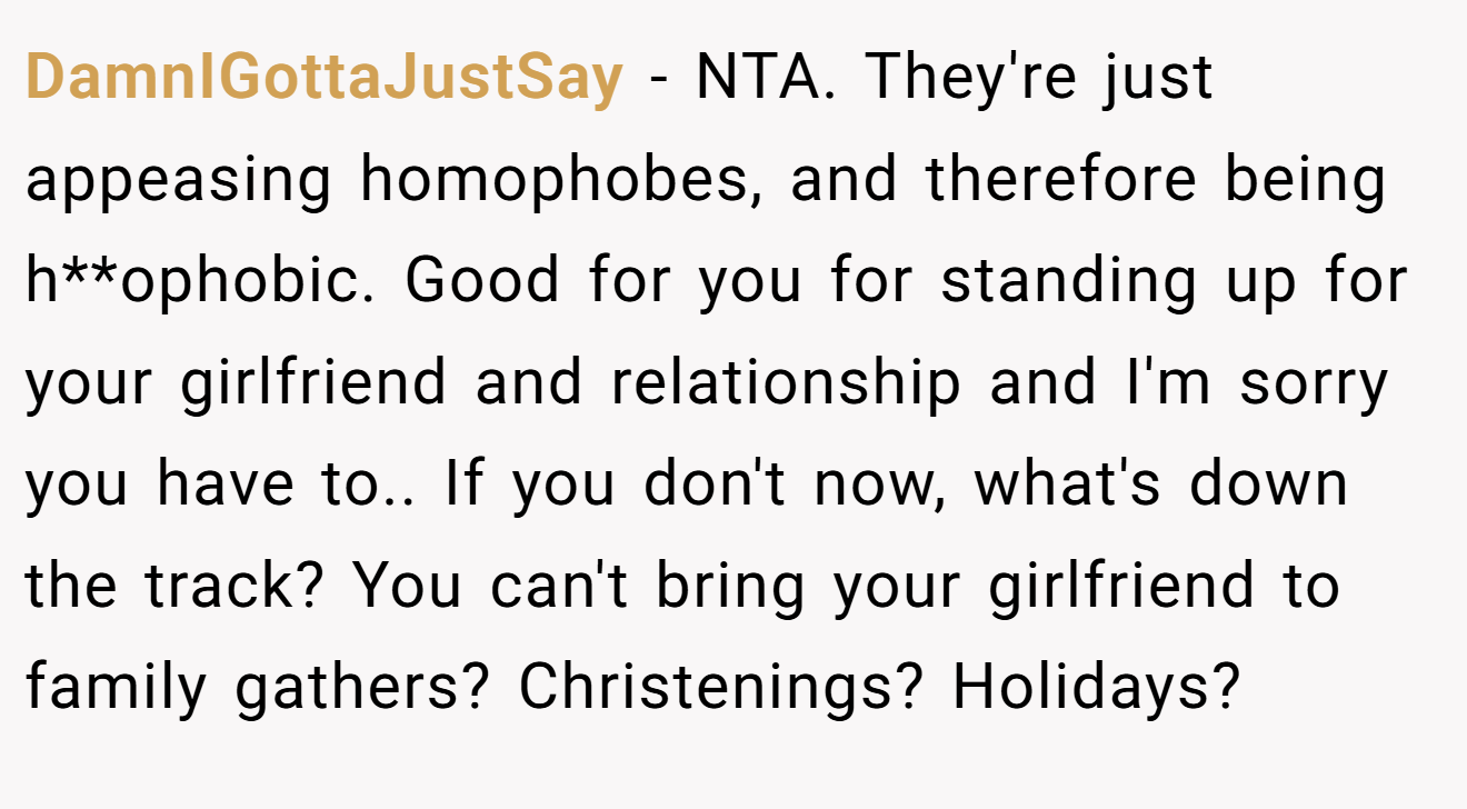 DamnIGottaJustSay − NTA. They're just appeasing homophobes, and therefore being h**ophobic. Good for you for standing up for your girlfriend and relationship and I'm sorry you have to.. If you don't now, what's down the track? You can't bring your girlfriend to family gathers? Christenings? Holidays?