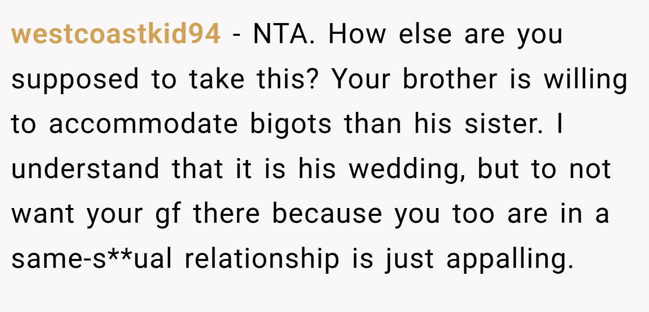 westcoastkid94 − NTA. How else are you supposed to take this? Your brother is willing to accommodate bigots than his sister. I understand that it is his wedding, but to not want your gf there because you too are in a same-s**ual relationship is just appalling.