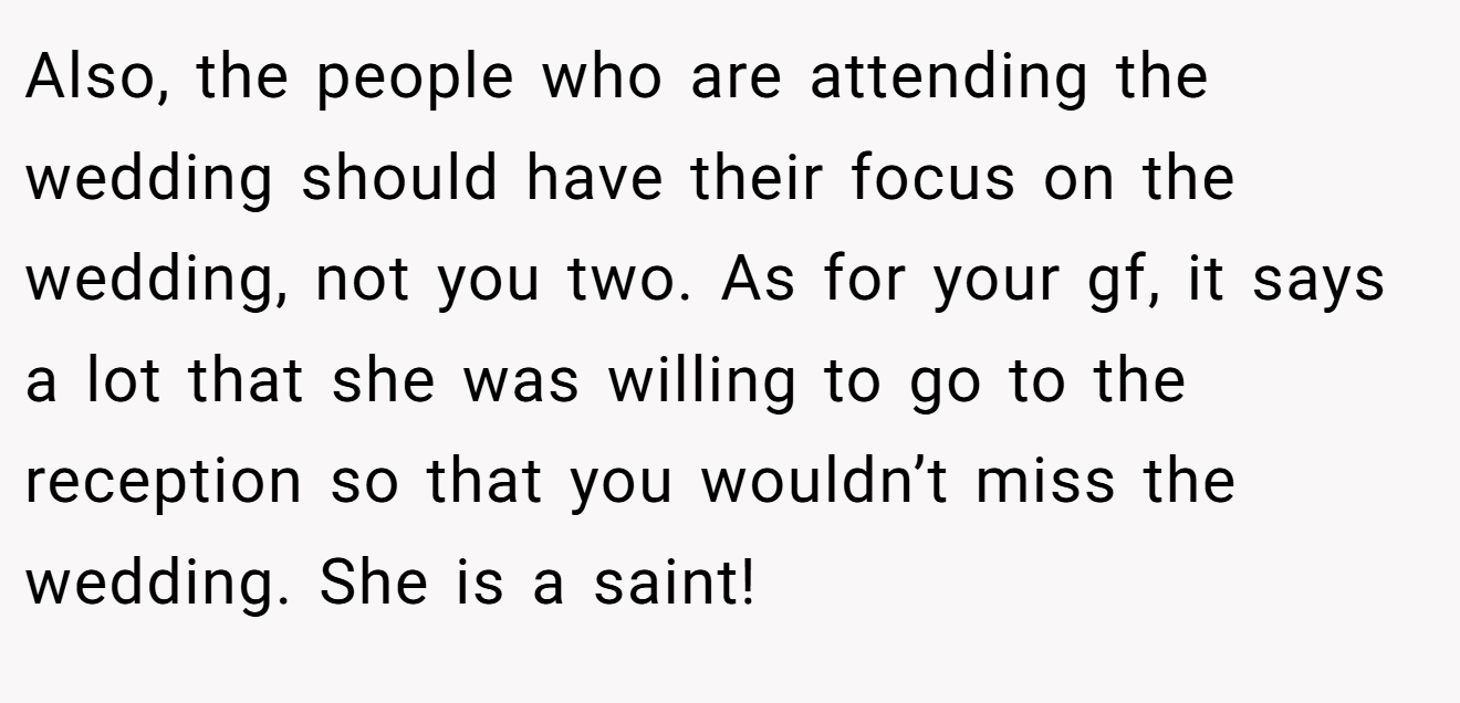 Also, the people who are attending the wedding should have their focus on the wedding, not you two. As for your gf, it says a lot that she was willing to go to the reception so that you wouldn’t miss the wedding. She is a saint!