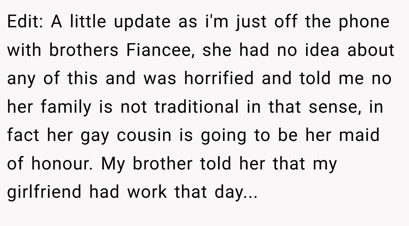 Edit: A little update as i'm just off the phone with brothers Fiancee, she had no idea about any of this and was horrified and told me no her family is not traditional in that sense, in fact her gay cousin is going to be her maid of honour. My brother told her that my girlfriend had work that day...
