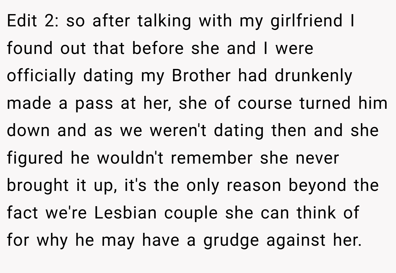 Edit 2: so after talking with my girlfriend I found out that before she and I were officially dating my Brother had drunkenly made a pass at her, she of course turned him down and as we weren't dating then and she figured he wouldn't remember she never brought it up, it's the only reason beyond the fact we're Lesbian couple she can think of for why he may have a grudge against her.