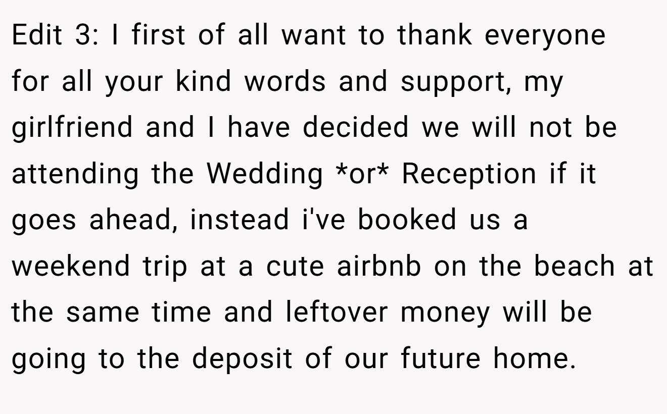 Edit 3: I first of all want to thank everyone for all your kind words and support, my girlfriend and I have decided we will not be attending the Wedding *or* Reception if it goes ahead, instead i've booked us a weekend trip at a cute airbnb on the beach at the same time and leftover money will be going to the deposit of our future home.