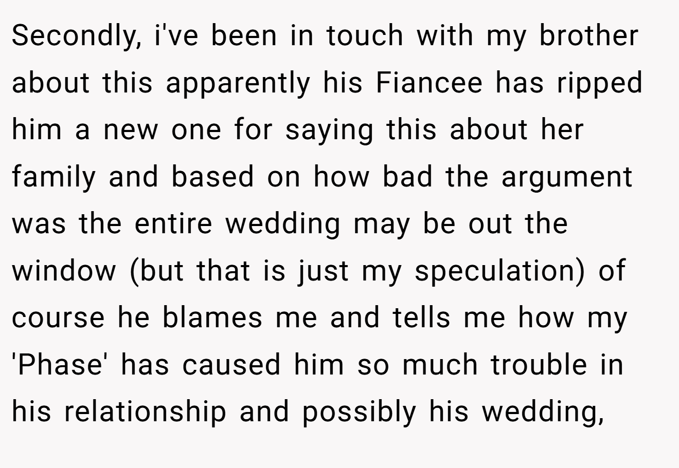 Secondly, i've been in touch with my brother about this apparently his Fiancee has ripped him a new one for saying this about her family and based on how bad the argument was the entire wedding may be out the window (but that is just my speculation) of course he blames me and tells me how my 'Phase' has caused him so much trouble in his relationship and possibly his wedding,