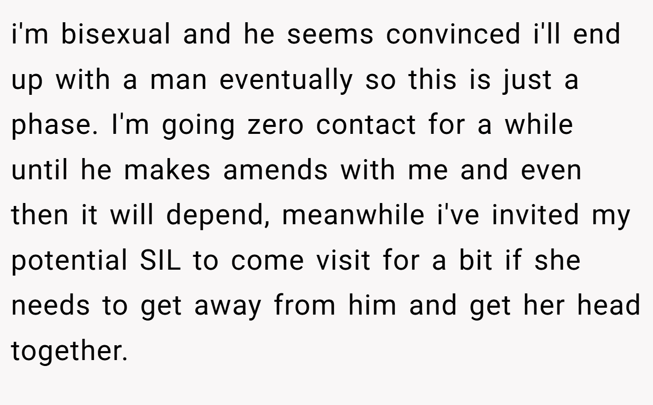 i'm bisexual and he seems convinced i'll end up with a man eventually so this is just a phase. I'm going zero contact for a while until he makes amends with me and even then it will depend, meanwhile i've invited my potential SIL to come visit for a bit if she needs to get away from him and get her head together.