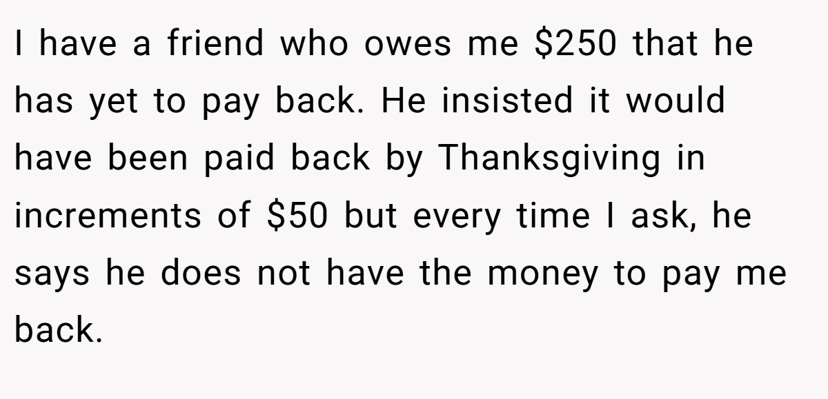 I have a friend who owes me $250 that he has yet to pay back. He insisted it would have been paid back by Thanksgiving in increments of $50 but every time I ask, he says he does not have the money to pay me back.