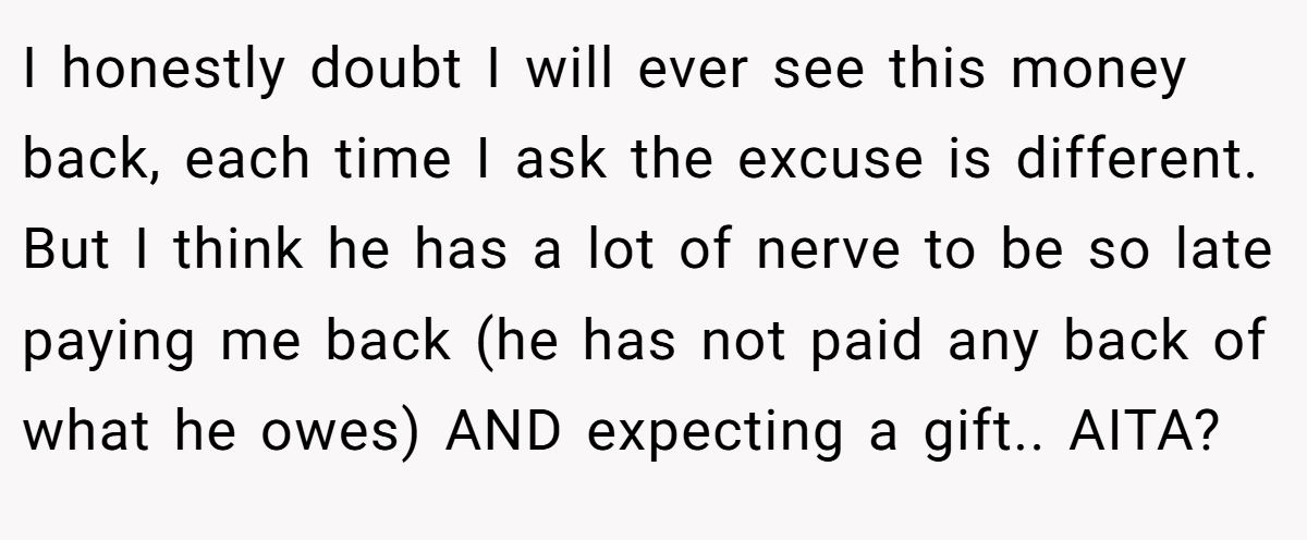 I honestly doubt I will ever see this money back, each time I ask the excuse is different. But I think he has a lot of nerve to be so late paying me back (he has not paid any back of what he owes) AND expecting a gift.. AITA?
