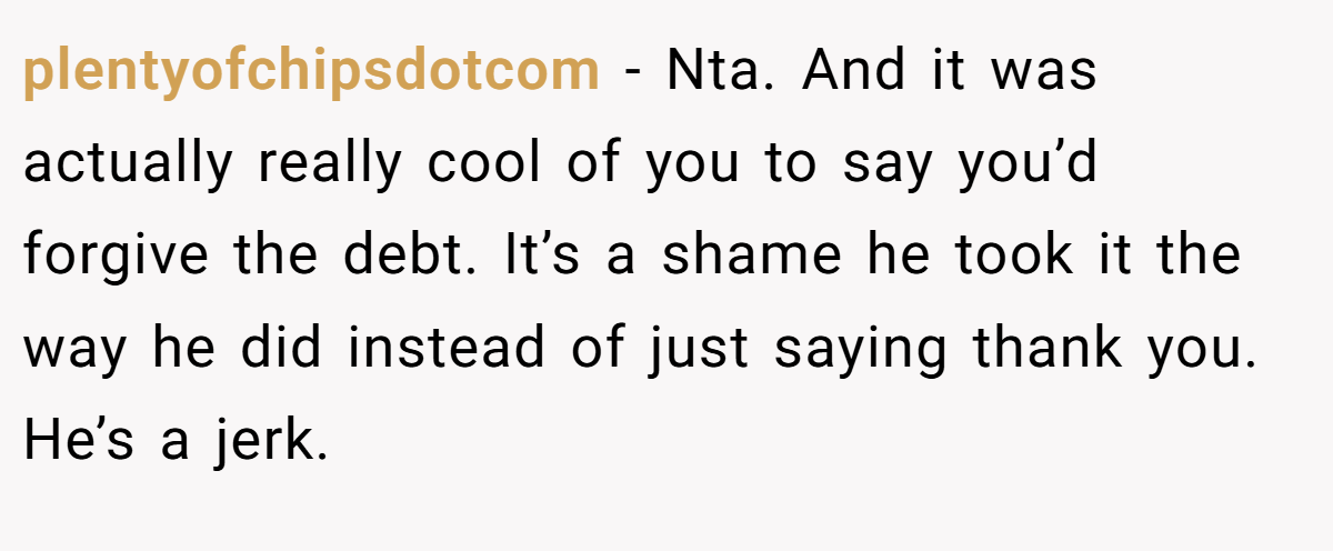 plentyofchipsdotcom − Nta. And it was actually really cool of you to say you’d forgive the debt. It’s a shame he took it the way he did instead of just saying thank you. He’s a jerk.