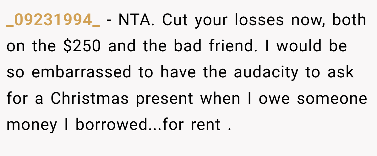 _09231994_ − NTA. Cut your losses now, both on the $250 and the bad friend. I would be so embarrassed to have the audacity to ask for a Christmas present when I owe someone money I borrowed...for rent .