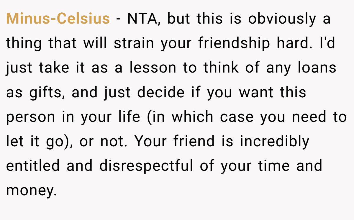 Minus-Celsius − NTA, but this is obviously a thing that will strain your friendship hard. I'd just take it as a lesson to think of any loans as gifts, and just decide if you want this person in your life (in which case you need to let it go), or not. Your friend is incredibly entitled and disrespectful of your time and money.