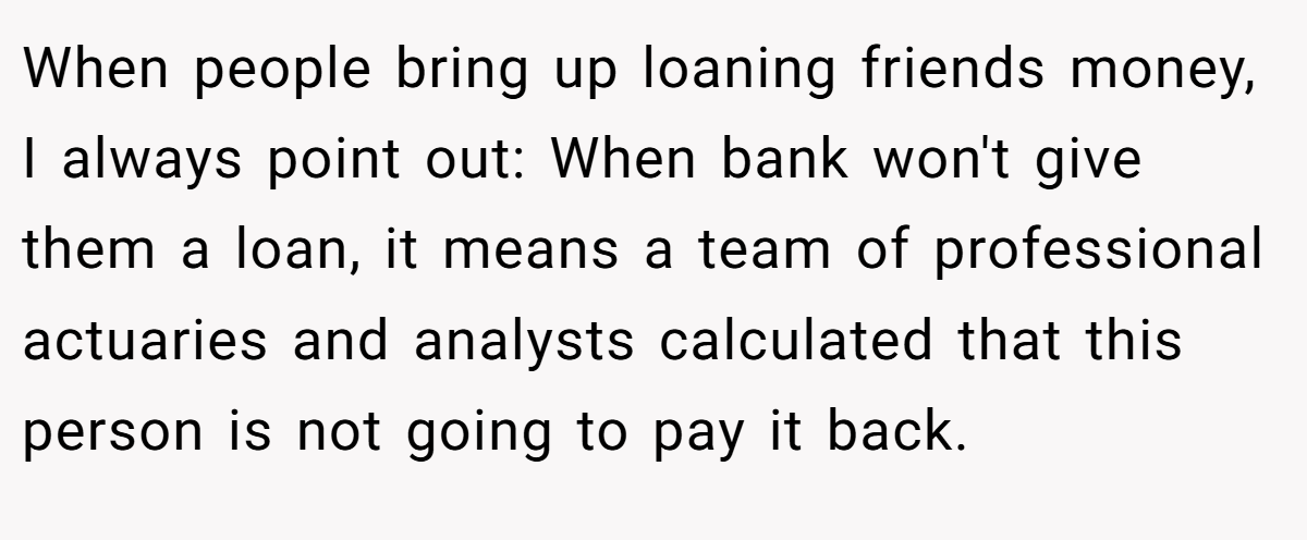 When people bring up loaning friends money, I always point out: When bank won't give them a loan, it means a team of professional actuaries and analysts calculated that this person is not going to pay it back.