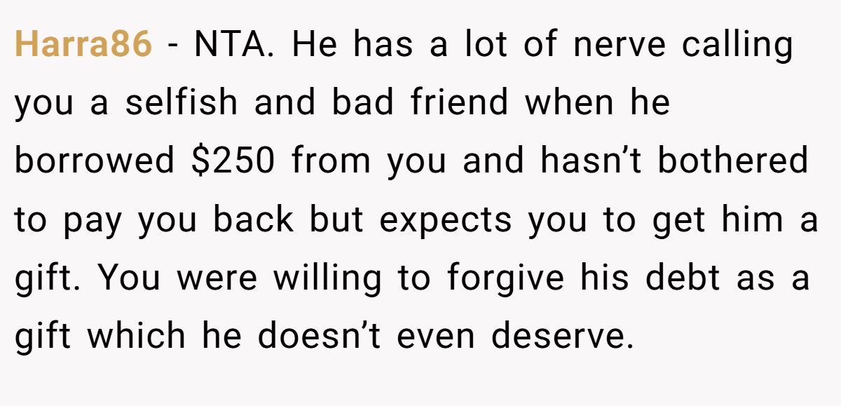 Harra86 − NTA. He has a lot of nerve calling you a selfish and bad friend when he borrowed $250 from you and hasn’t bothered to pay you back but expects you to get him a gift. You were willing to forgive his debt as a gift which he doesn’t even deserve.