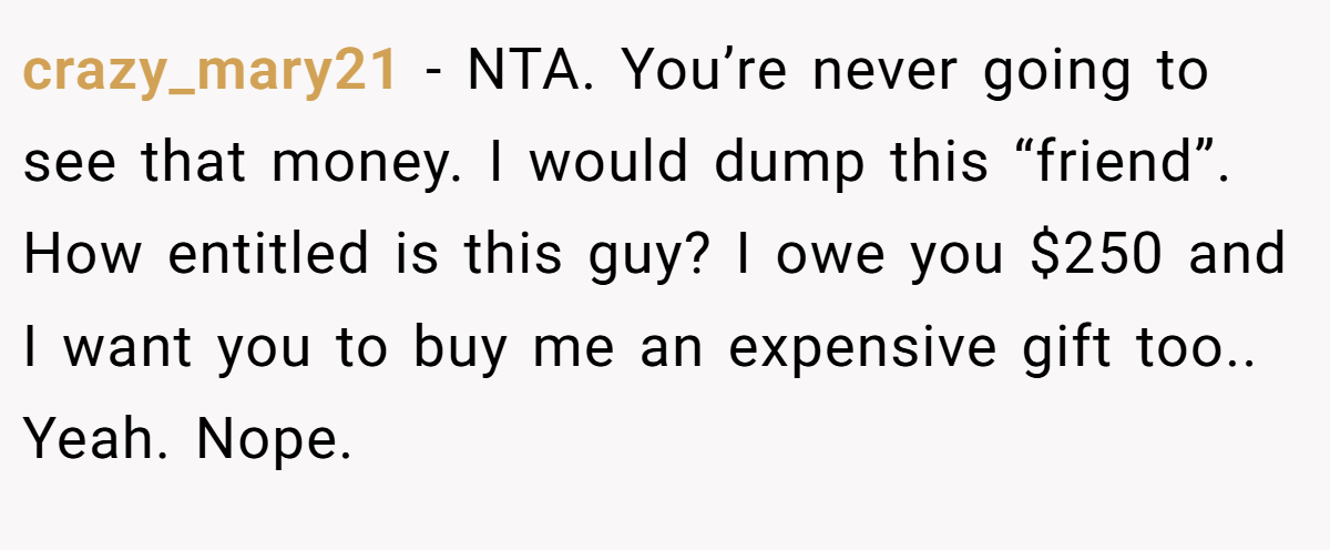 crazy_mary21 − NTA. You’re never going to see that money. I would dump this “friend”. How entitled is this guy? I owe you $250 and I want you to buy me an expensive gift too.. Yeah. Nope.
