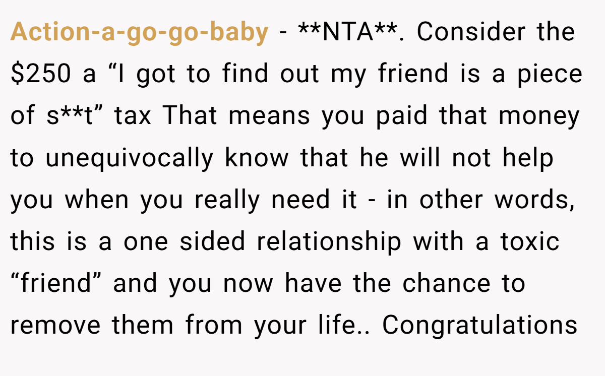 Action-a-go-go-baby − **NTA**. Consider the $250 a “I got to find out my friend is a piece of s**t” tax That means you paid that money to unequivocally know that he will not help you when you really need it - in other words, this is a one sided relationship with a toxic “friend” and you now have the chance to remove them from your life.. Congratulations