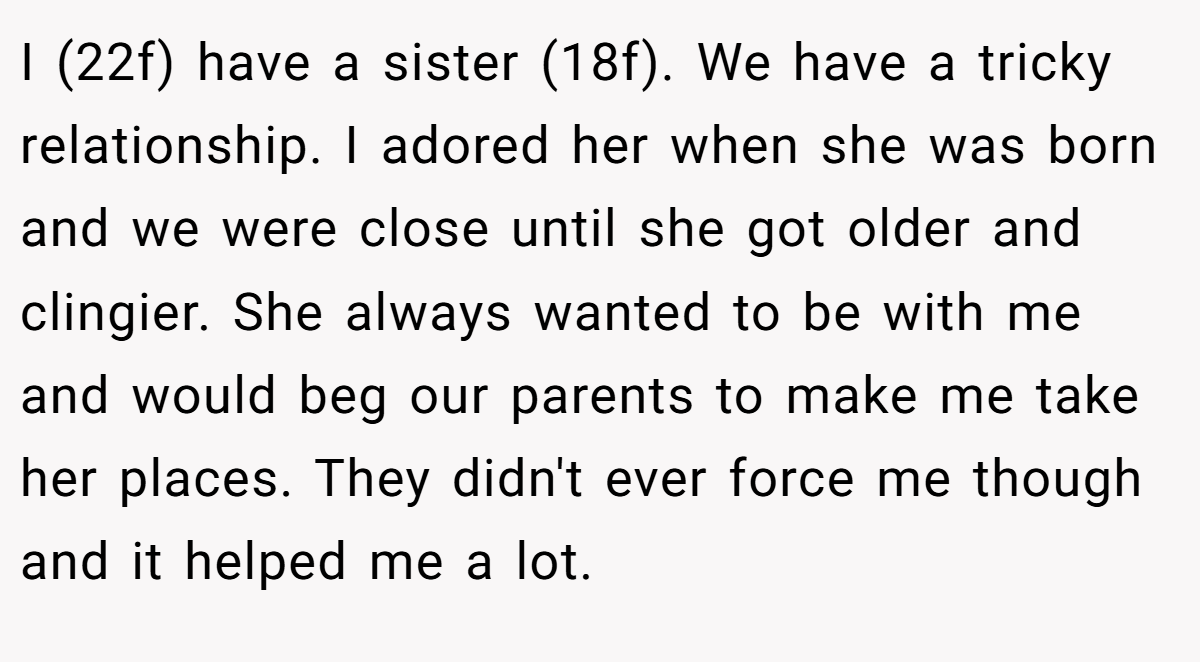 I (22f) have a sister (18f). We have a tricky relationship. I adored her when she was born and we were close until she got older and clingier. She always wanted to be with me and would beg our parents to make me take her places. They didn't ever force me though and it helped me a lot.
