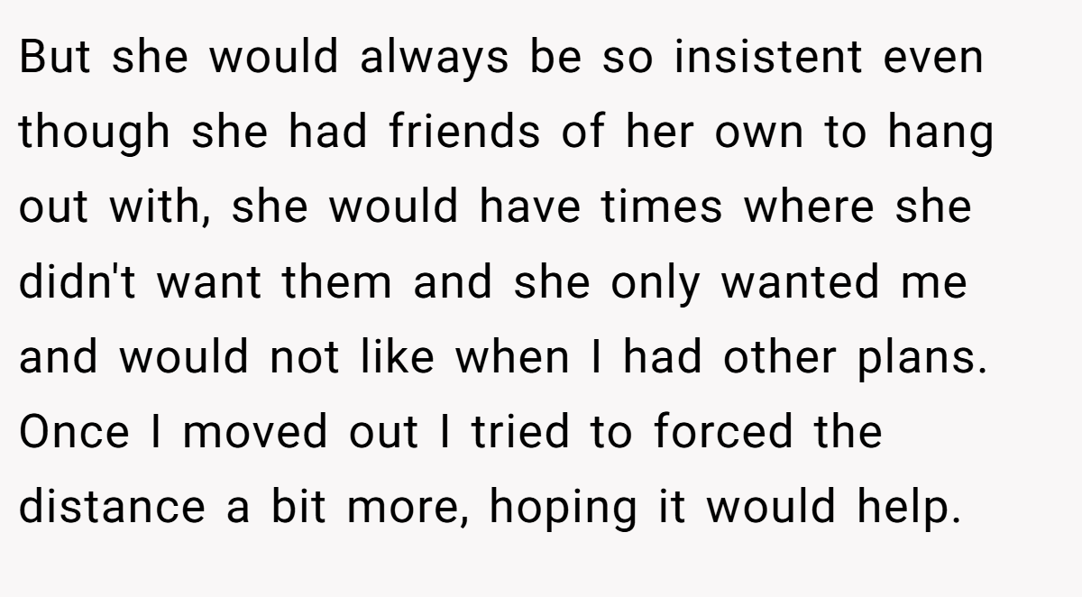 But she would always be so insistent even though she had friends of her own to hang out with, she would have times where she didn't want them and she only wanted me and would not like when I had other plans. Once I moved out I tried to forced the distance a bit more, hoping it would help.