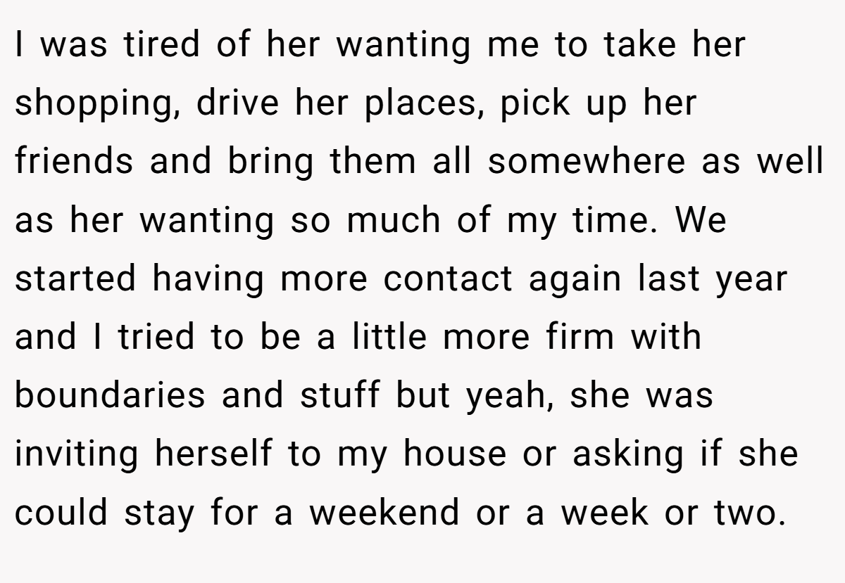 I was tired of her wanting me to take her shopping, drive her places, pick up her friends and bring them all somewhere as well as her wanting so much of my time. We started having more contact again last year and I tried to be a little more firm with boundaries and stuff but yeah, she was inviting herself to my house or asking if she could stay for a weekend or a week or two.