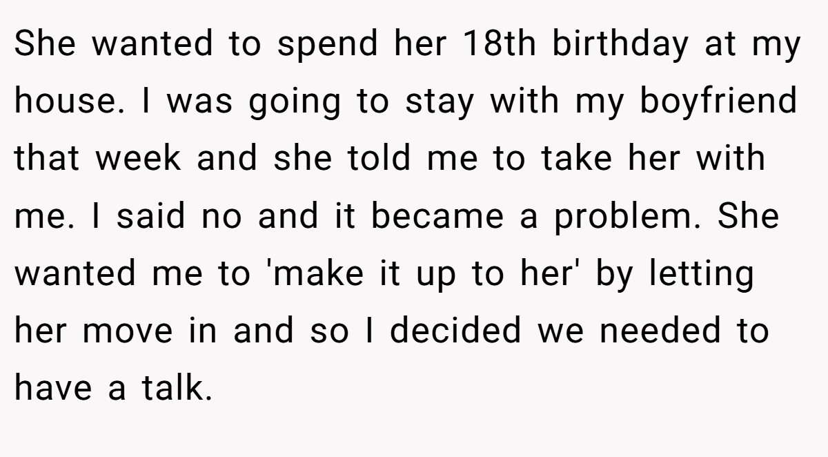 She wanted to spend her 18th birthday at my house. I was going to stay with my boyfriend that week and she told me to take her with me. I said no and it became a problem. She wanted me to 'make it up to her' by letting her move in and so I decided we needed to have a talk.